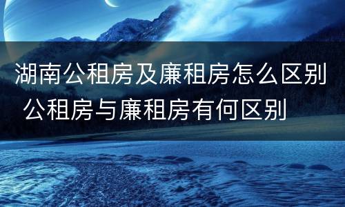 湖南公租房及廉租房怎么区别 公租房与廉租房有何区别