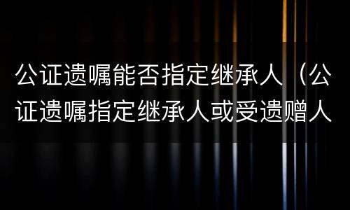 公证遗嘱能否指定继承人（公证遗嘱指定继承人或受遗赠人）