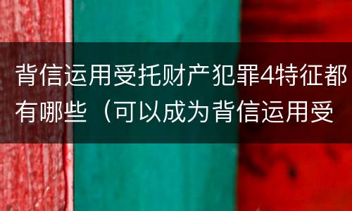 背信运用受托财产犯罪4特征都有哪些（可以成为背信运用受托财产罪犯罪主体的）