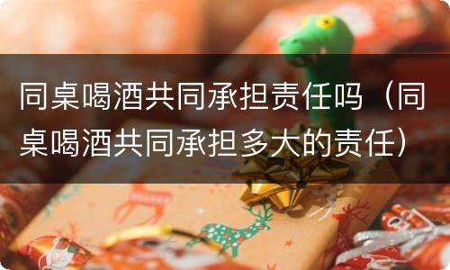 同桌喝酒共同承担责任吗（同桌喝酒共同承担多大的责任）