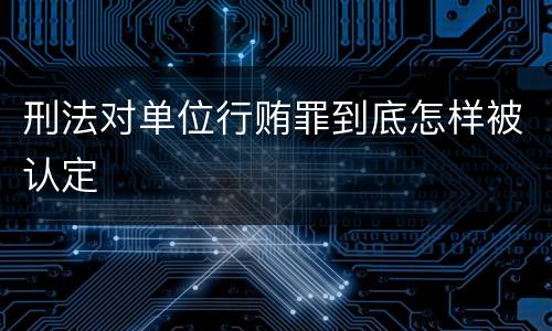 刑法对单位行贿罪到底怎样被认定