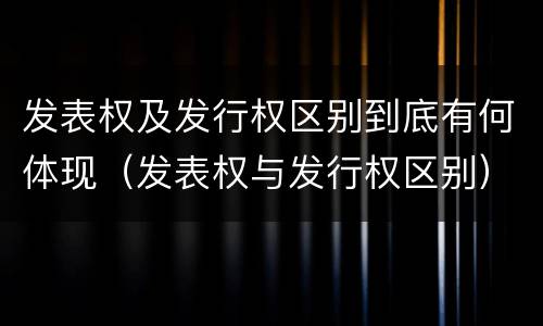 发表权及发行权区别到底有何体现（发表权与发行权区别）