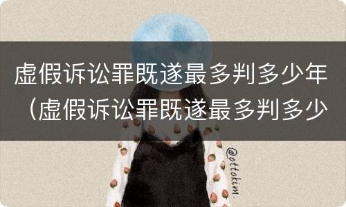 虚假诉讼罪既遂最多判多少年（虚假诉讼罪既遂最多判多少年呢）