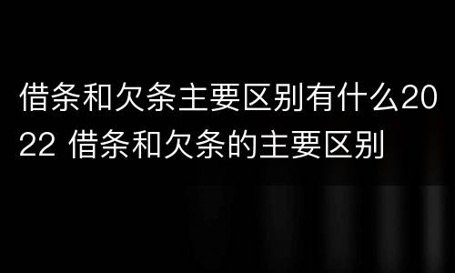 借条和欠条主要区别有什么2022 借条和欠条的主要区别