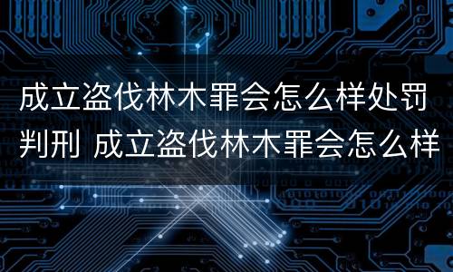 成立盗伐林木罪会怎么样处罚判刑 成立盗伐林木罪会怎么样处罚判刑的人