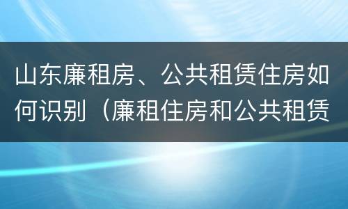 山东廉租房、公共租赁住房如何识别（廉租住房和公共租赁住房）