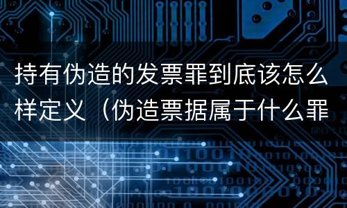 持有伪造的发票罪到底该怎么样定义（伪造票据属于什么罪）