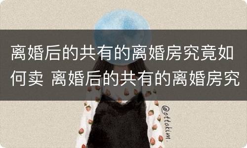 离婚后的共有的离婚房究竟如何卖 离婚后的共有的离婚房究竟如何卖出去