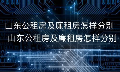 山东公租房及廉租房怎样分别 山东公租房及廉租房怎样分别申请