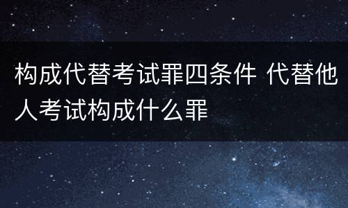 构成代替考试罪四条件 代替他人考试构成什么罪