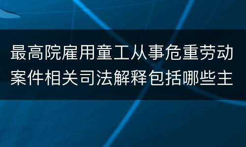最高院雇用童工从事危重劳动案件相关司法解释包括哪些主要规定