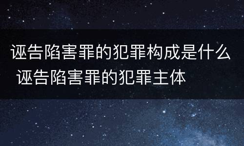 诬告陷害罪的犯罪构成是什么 诬告陷害罪的犯罪主体