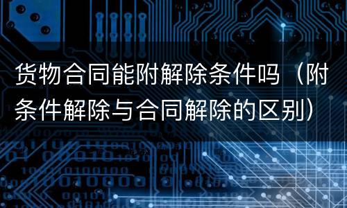 货物合同能附解除条件吗（附条件解除与合同解除的区别）