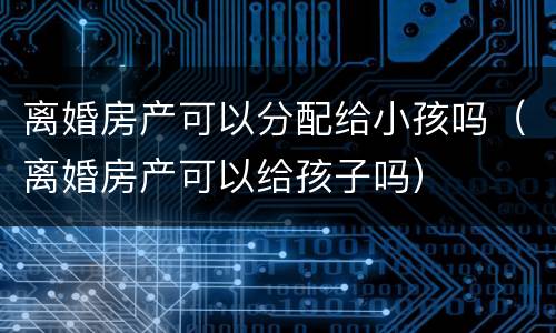离婚房产可以分配给小孩吗（离婚房产可以给孩子吗）
