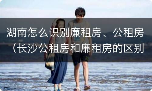 湖南怎么识别廉租房、公租房（长沙公租房和廉租房的区别）