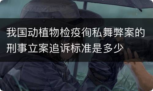 我国动植物检疫徇私舞弊案的刑事立案追诉标准是多少
