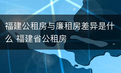 福建公租房与廉租房差异是什么 福建省公租房