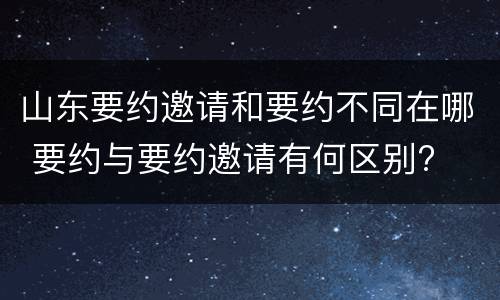 山东要约邀请和要约不同在哪 要约与要约邀请有何区别?