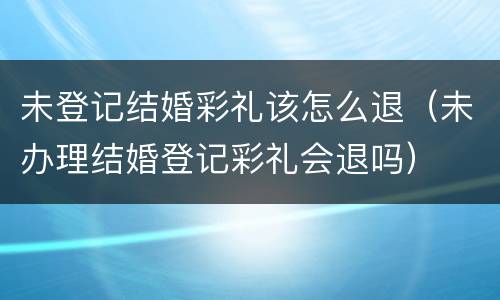 未登记结婚彩礼该怎么退（未办理结婚登记彩礼会退吗）
