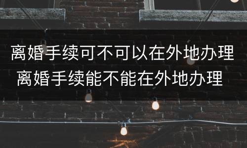 离婚手续可不可以在外地办理 离婚手续能不能在外地办理