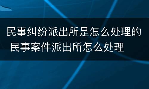 民事纠纷派出所是怎么处理的 民事案件派出所怎么处理