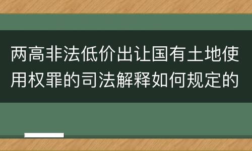 两高非法低价出让国有土地使用权罪的司法解释如何规定的