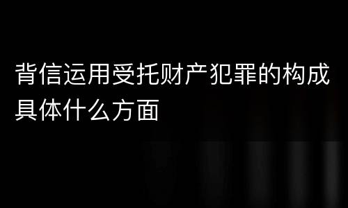 背信运用受托财产犯罪的构成具体什么方面