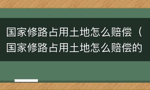 国家修路占用土地怎么赔偿（国家修路占用土地怎么赔偿的）