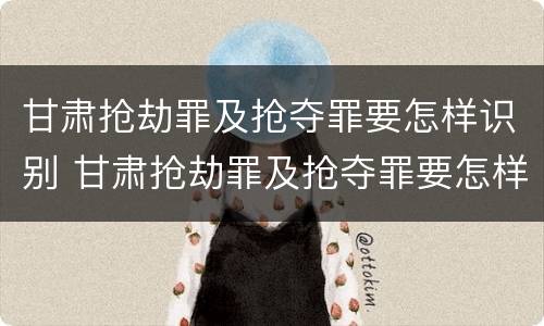 甘肃抢劫罪及抢夺罪要怎样识别 甘肃抢劫罪及抢夺罪要怎样识别认定