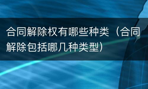 合同解除权有哪些种类（合同解除包括哪几种类型）