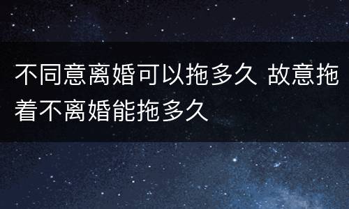 不同意离婚可以拖多久 故意拖着不离婚能拖多久