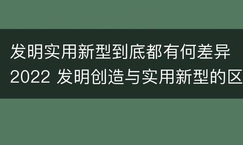 发明实用新型到底都有何差异2022 发明创造与实用新型的区别