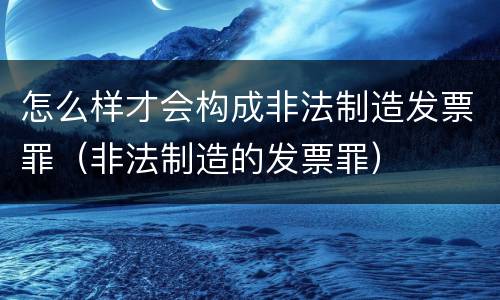 怎么样才会构成非法制造发票罪（非法制造的发票罪）