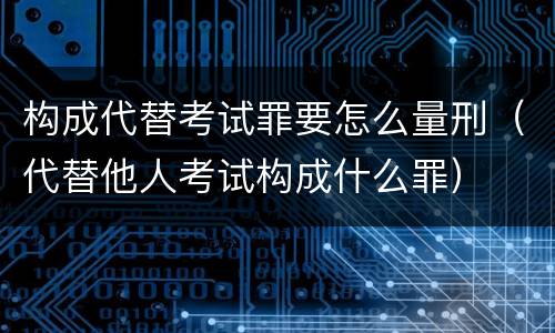 构成代替考试罪要怎么量刑（代替他人考试构成什么罪）