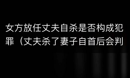 女方放任丈夫自杀是否构成犯罪（丈夫杀了妻子自首后会判死刑吗）