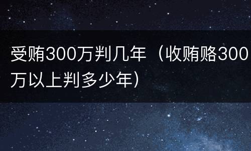受贿300万判几年（收贿赂300万以上判多少年）