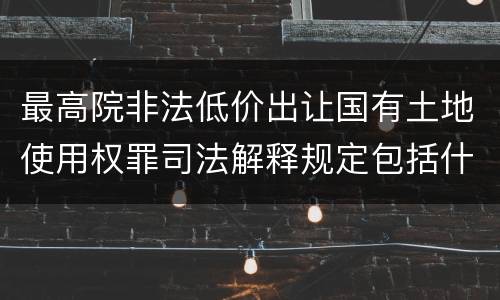 最高院非法低价出让国有土地使用权罪司法解释规定包括什么