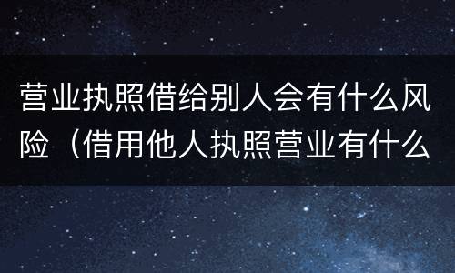 营业执照借给别人会有什么风险（借用他人执照营业有什么风险）
