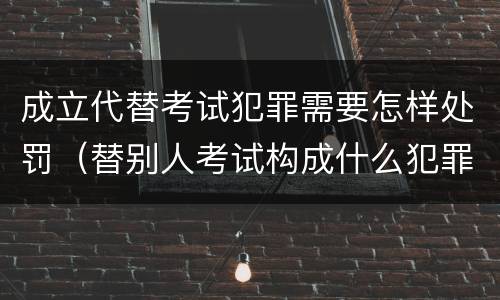 成立代替考试犯罪需要怎样处罚（替别人考试构成什么犯罪）