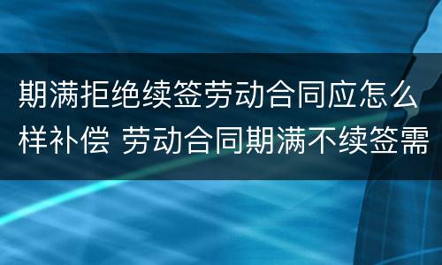 期满拒绝续签劳动合同应怎么样补偿 劳动合同期满不续签需支付补偿