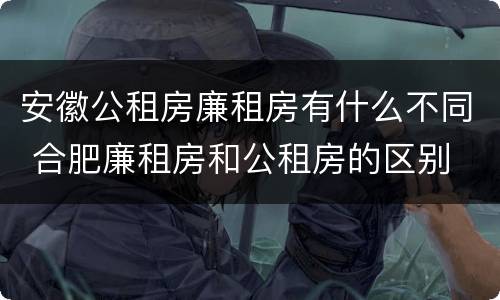 安徽公租房廉租房有什么不同 合肥廉租房和公租房的区别