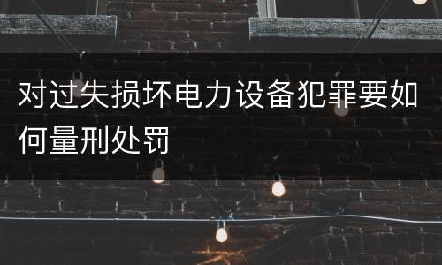 对过失损坏电力设备犯罪要如何量刑处罚