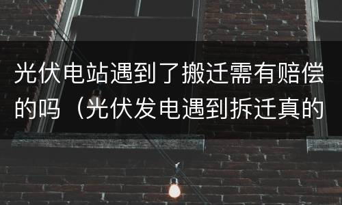 光伏电站遇到了搬迁需有赔偿的吗（光伏发电遇到拆迁真的能赔偿吗）
