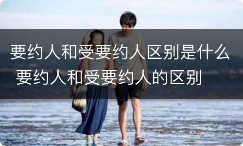 要约人和受要约人区别是什么 要约人和受要约人的区别