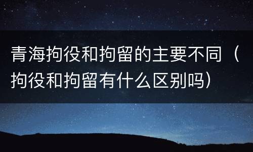 青海拘役和拘留的主要不同（拘役和拘留有什么区别吗）