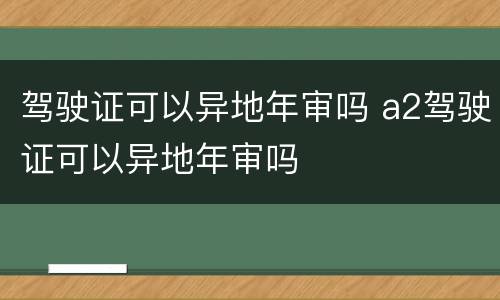 驾驶证可以异地年审吗 a2驾驶证可以异地年审吗