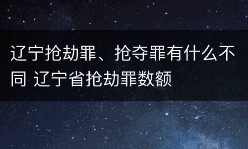 辽宁抢劫罪、抢夺罪有什么不同 辽宁省抢劫罪数额