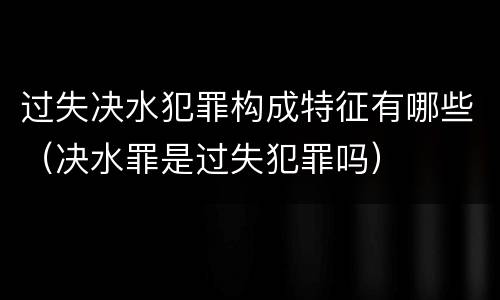 过失决水犯罪构成特征有哪些（决水罪是过失犯罪吗）
