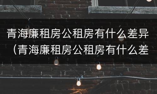 青海廉租房公租房有什么差异（青海廉租房公租房有什么差异嘛）