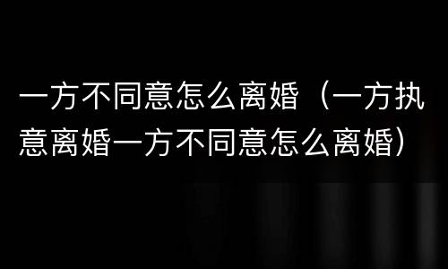 一方不同意怎么离婚（一方执意离婚一方不同意怎么离婚）